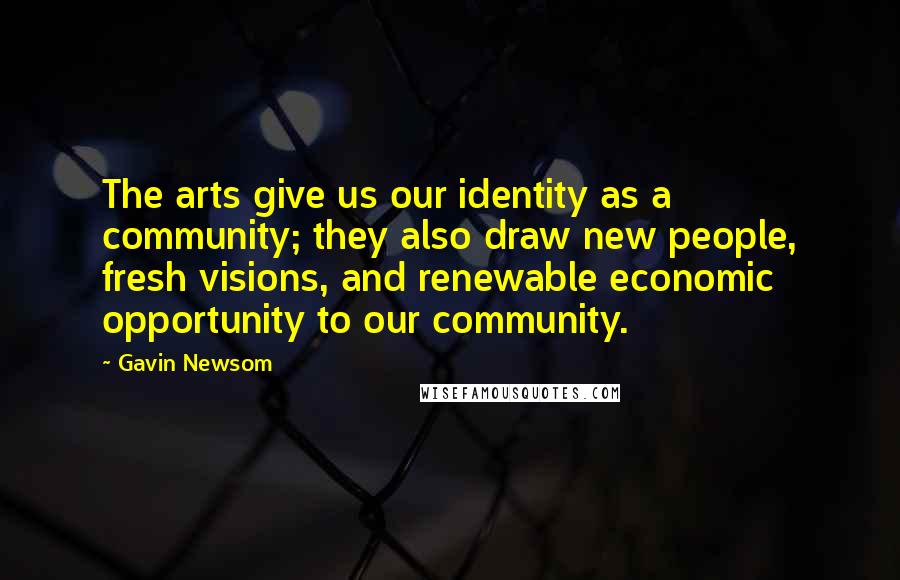 Gavin Newsom Quotes: The arts give us our identity as a community; they also draw new people, fresh visions, and renewable economic opportunity to our community.