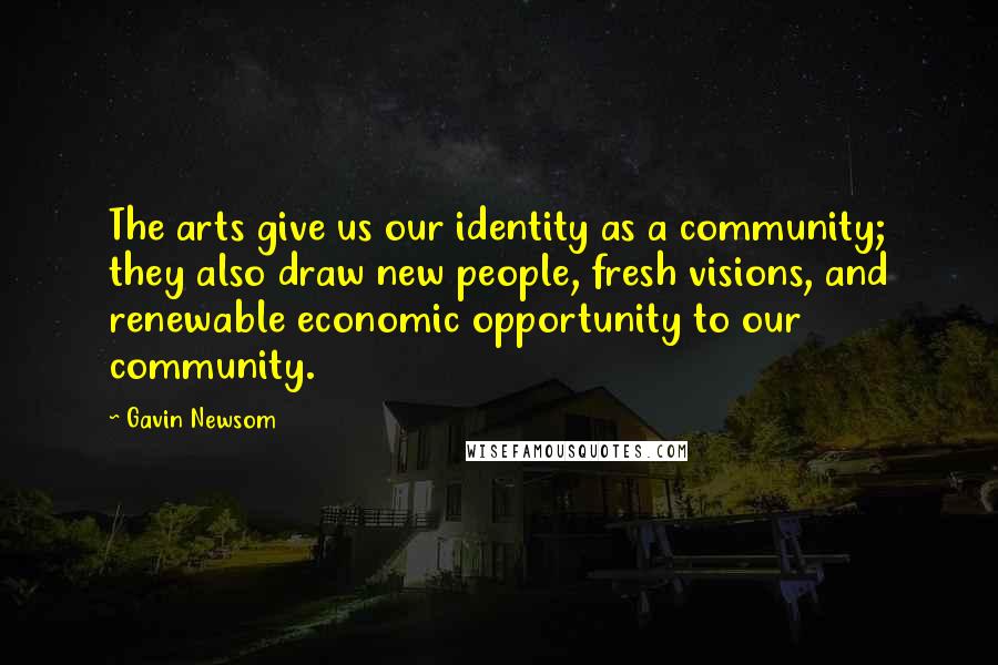 Gavin Newsom Quotes: The arts give us our identity as a community; they also draw new people, fresh visions, and renewable economic opportunity to our community.