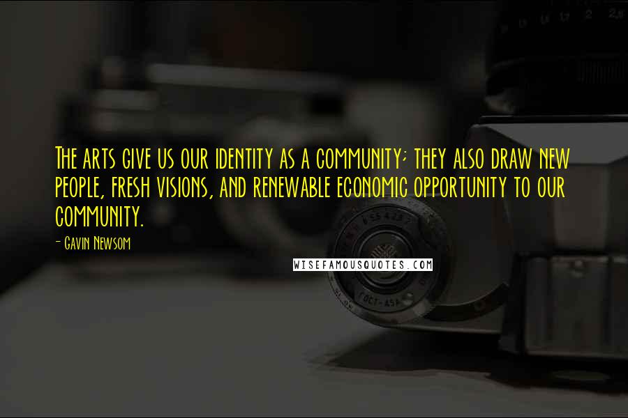 Gavin Newsom Quotes: The arts give us our identity as a community; they also draw new people, fresh visions, and renewable economic opportunity to our community.