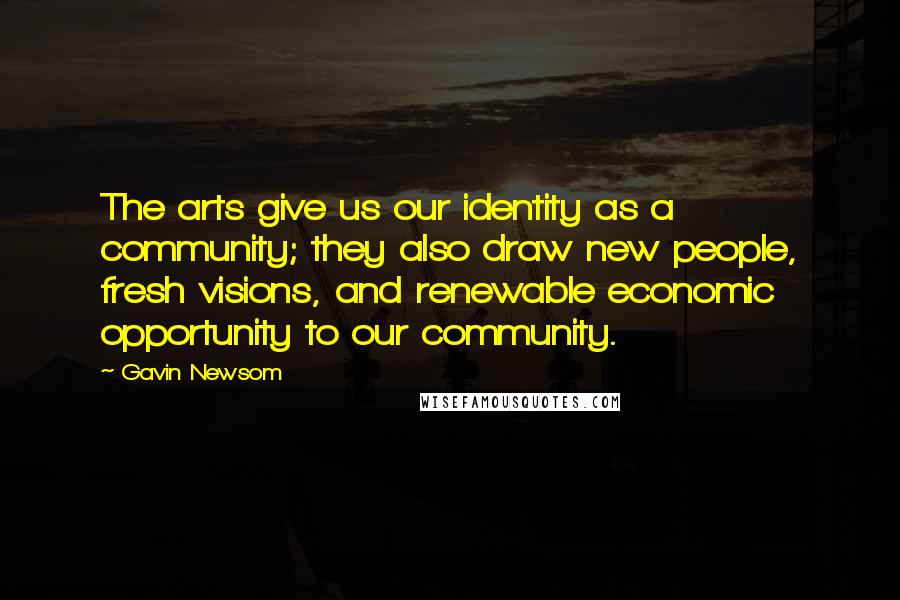 Gavin Newsom Quotes: The arts give us our identity as a community; they also draw new people, fresh visions, and renewable economic opportunity to our community.