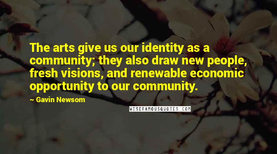 Gavin Newsom Quotes: The arts give us our identity as a community; they also draw new people, fresh visions, and renewable economic opportunity to our community.