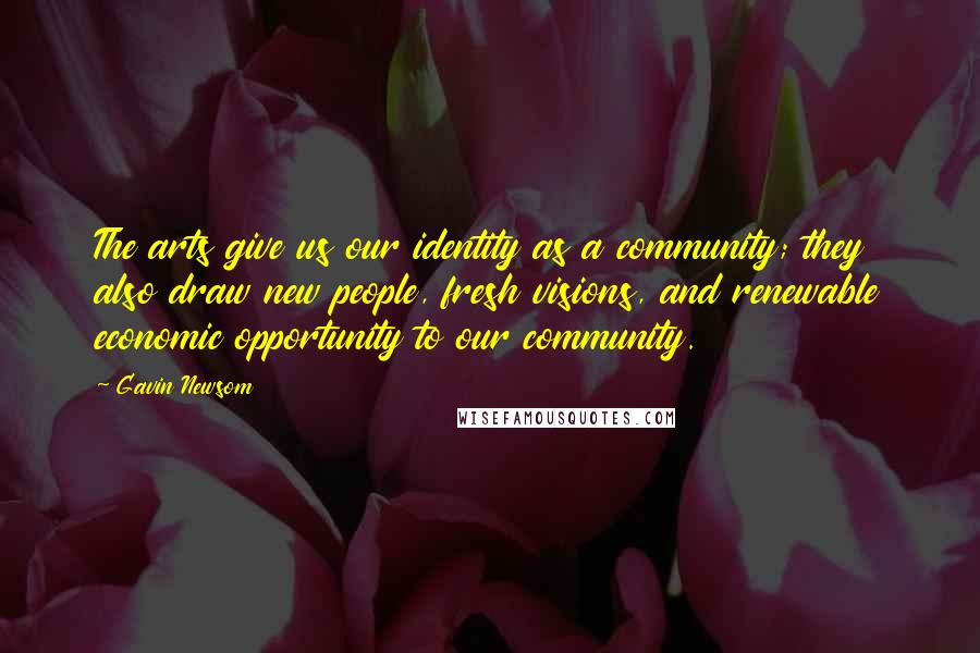 Gavin Newsom Quotes: The arts give us our identity as a community; they also draw new people, fresh visions, and renewable economic opportunity to our community.