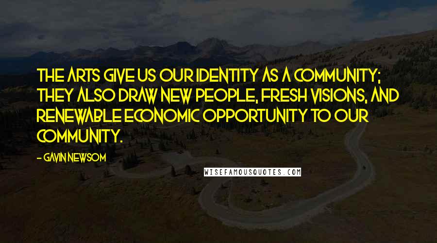 Gavin Newsom Quotes: The arts give us our identity as a community; they also draw new people, fresh visions, and renewable economic opportunity to our community.