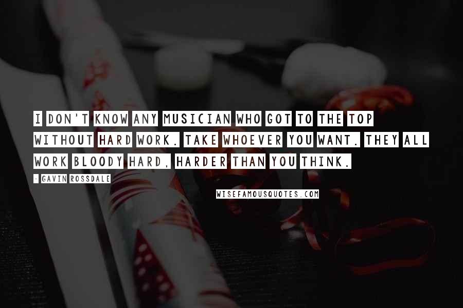 Gavin Rossdale Quotes: I don't know any musician who got to the top without hard work. Take whoever you want. They all work bloody hard, harder than you think.