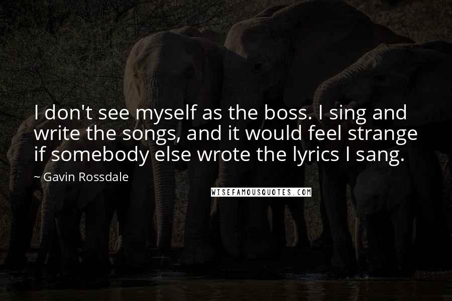 Gavin Rossdale Quotes: I don't see myself as the boss. I sing and write the songs, and it would feel strange if somebody else wrote the lyrics I sang.