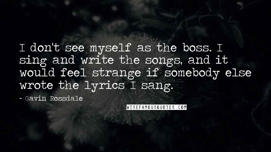 Gavin Rossdale Quotes: I don't see myself as the boss. I sing and write the songs, and it would feel strange if somebody else wrote the lyrics I sang.