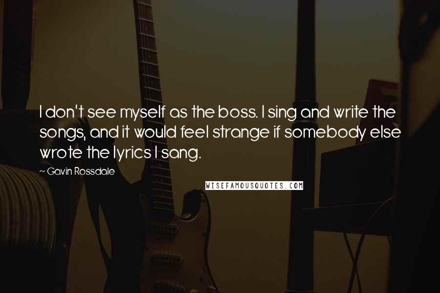 Gavin Rossdale Quotes: I don't see myself as the boss. I sing and write the songs, and it would feel strange if somebody else wrote the lyrics I sang.