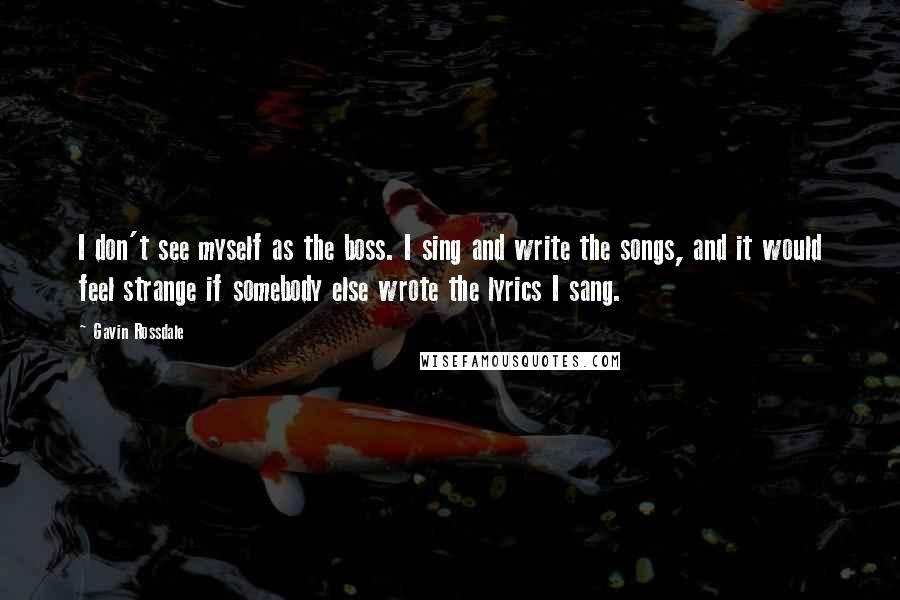 Gavin Rossdale Quotes: I don't see myself as the boss. I sing and write the songs, and it would feel strange if somebody else wrote the lyrics I sang.