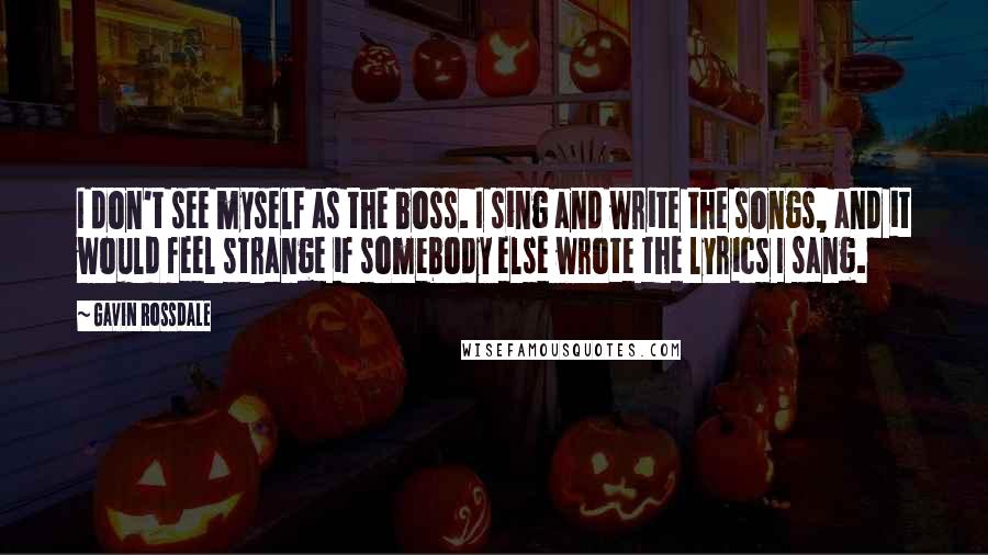 Gavin Rossdale Quotes: I don't see myself as the boss. I sing and write the songs, and it would feel strange if somebody else wrote the lyrics I sang.