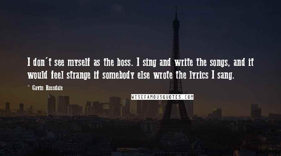 Gavin Rossdale Quotes: I don't see myself as the boss. I sing and write the songs, and it would feel strange if somebody else wrote the lyrics I sang.