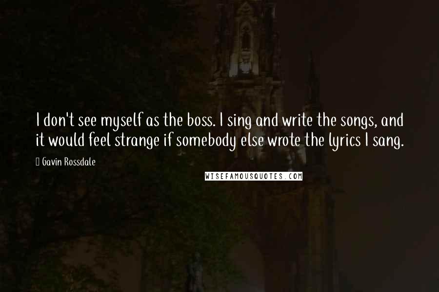 Gavin Rossdale Quotes: I don't see myself as the boss. I sing and write the songs, and it would feel strange if somebody else wrote the lyrics I sang.