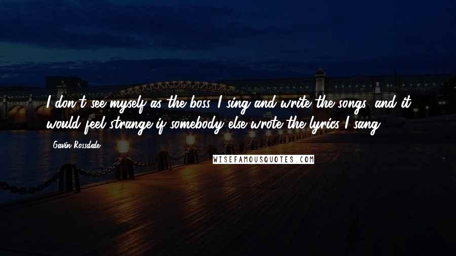 Gavin Rossdale Quotes: I don't see myself as the boss. I sing and write the songs, and it would feel strange if somebody else wrote the lyrics I sang.