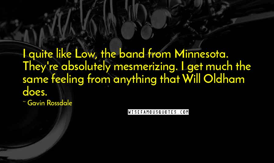 Gavin Rossdale Quotes: I quite like Low, the band from Minnesota. They're absolutely mesmerizing. I get much the same feeling from anything that Will Oldham does.