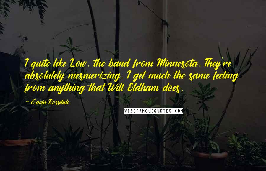 Gavin Rossdale Quotes: I quite like Low, the band from Minnesota. They're absolutely mesmerizing. I get much the same feeling from anything that Will Oldham does.