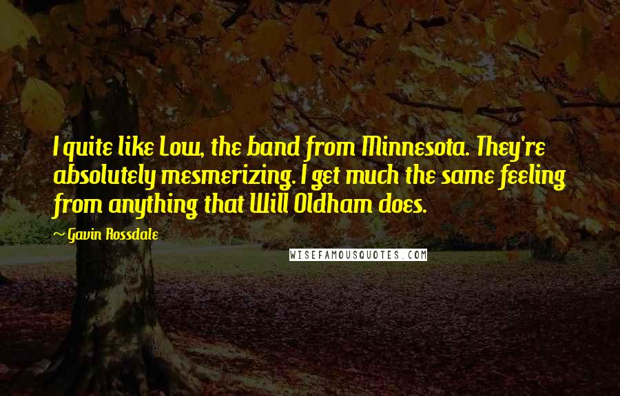 Gavin Rossdale Quotes: I quite like Low, the band from Minnesota. They're absolutely mesmerizing. I get much the same feeling from anything that Will Oldham does.