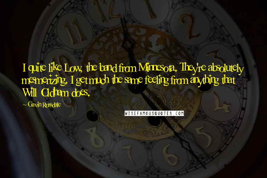 Gavin Rossdale Quotes: I quite like Low, the band from Minnesota. They're absolutely mesmerizing. I get much the same feeling from anything that Will Oldham does.