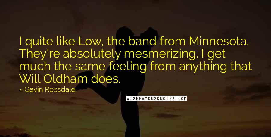 Gavin Rossdale Quotes: I quite like Low, the band from Minnesota. They're absolutely mesmerizing. I get much the same feeling from anything that Will Oldham does.