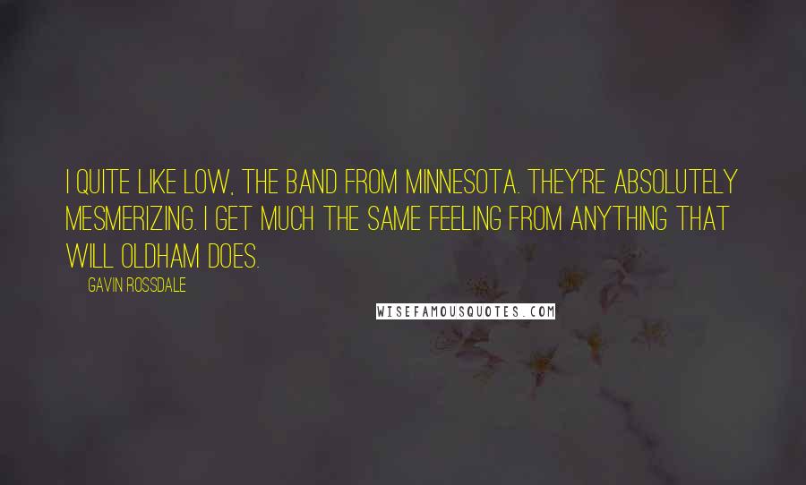 Gavin Rossdale Quotes: I quite like Low, the band from Minnesota. They're absolutely mesmerizing. I get much the same feeling from anything that Will Oldham does.