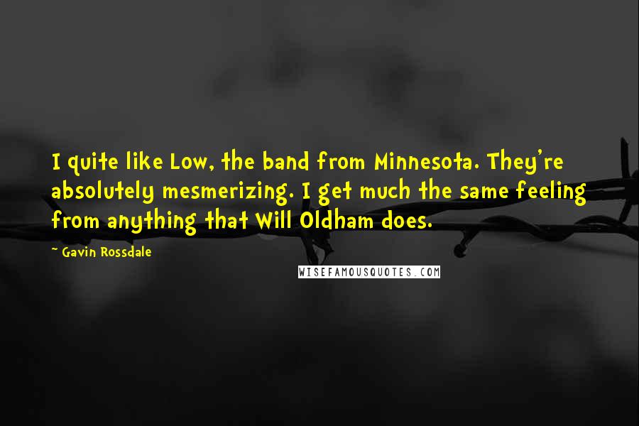 Gavin Rossdale Quotes: I quite like Low, the band from Minnesota. They're absolutely mesmerizing. I get much the same feeling from anything that Will Oldham does.