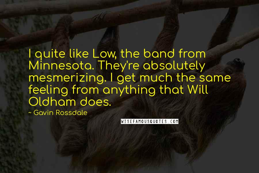 Gavin Rossdale Quotes: I quite like Low, the band from Minnesota. They're absolutely mesmerizing. I get much the same feeling from anything that Will Oldham does.