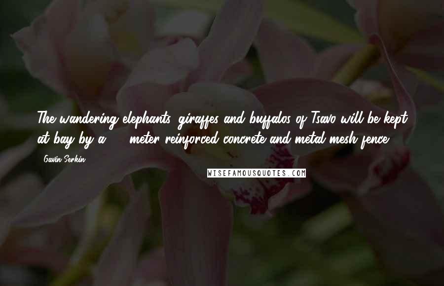 Gavin Serkin Quotes: The wandering elephants, giraffes and buffalos of Tsavo will be kept at bay by a 1.8-meter reinforced concrete and metal mesh fence.