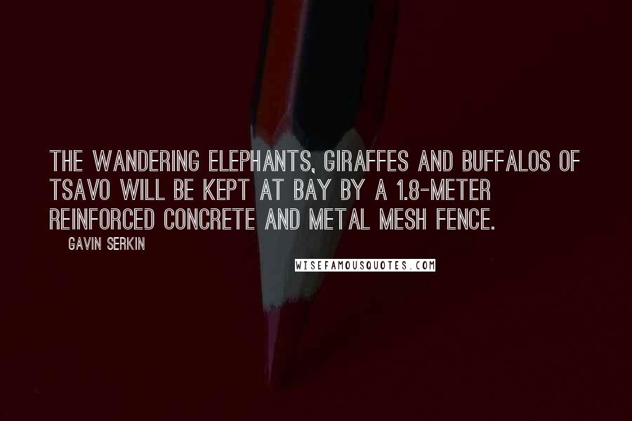 Gavin Serkin Quotes: The wandering elephants, giraffes and buffalos of Tsavo will be kept at bay by a 1.8-meter reinforced concrete and metal mesh fence.