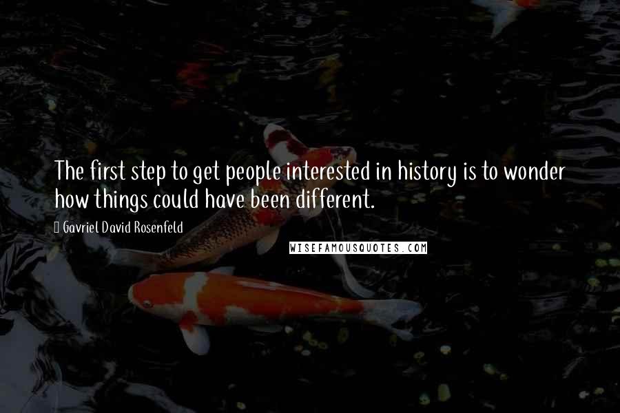 Gavriel David Rosenfeld Quotes: The first step to get people interested in history is to wonder how things could have been different.