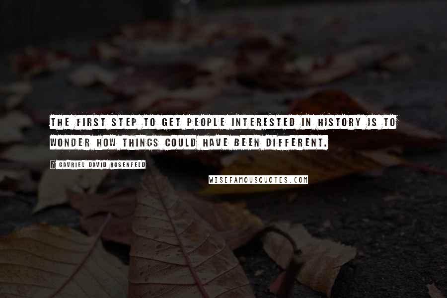 Gavriel David Rosenfeld Quotes: The first step to get people interested in history is to wonder how things could have been different.