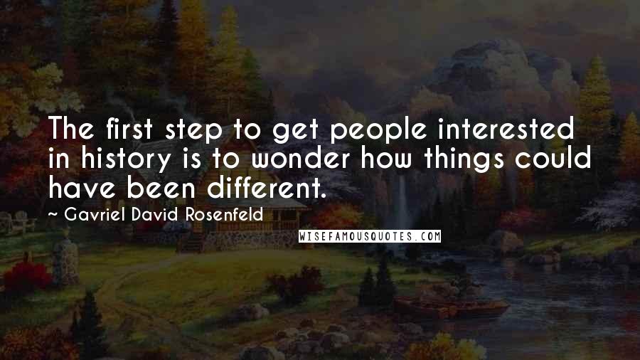 Gavriel David Rosenfeld Quotes: The first step to get people interested in history is to wonder how things could have been different.