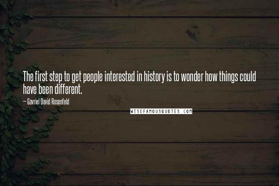 Gavriel David Rosenfeld Quotes: The first step to get people interested in history is to wonder how things could have been different.