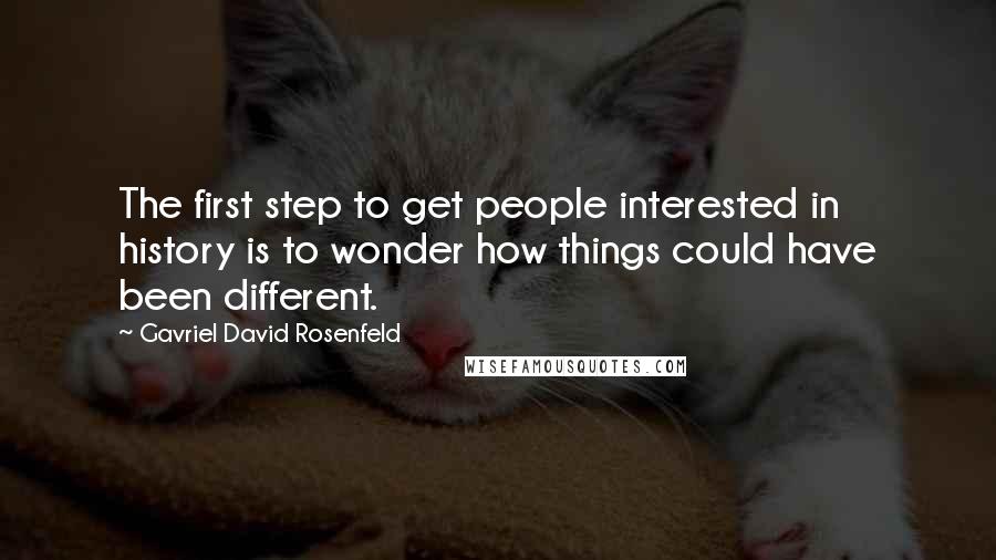 Gavriel David Rosenfeld Quotes: The first step to get people interested in history is to wonder how things could have been different.