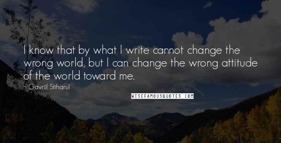 Gavriil Stiharul Quotes: I know that by what I write cannot change the wrong world, but I can change the wrong attitude of the world toward me.