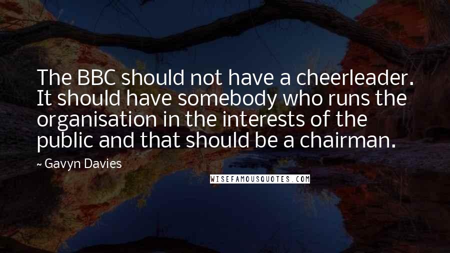 Gavyn Davies Quotes: The BBC should not have a cheerleader. It should have somebody who runs the organisation in the interests of the public and that should be a chairman.