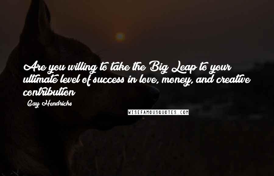 Gay Hendricks Quotes: Are you willing to take the Big Leap to your ultimate level of success in love, money, and creative contribution?