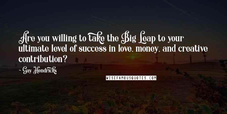 Gay Hendricks Quotes: Are you willing to take the Big Leap to your ultimate level of success in love, money, and creative contribution?