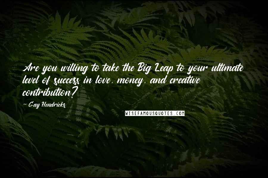 Gay Hendricks Quotes: Are you willing to take the Big Leap to your ultimate level of success in love, money, and creative contribution?