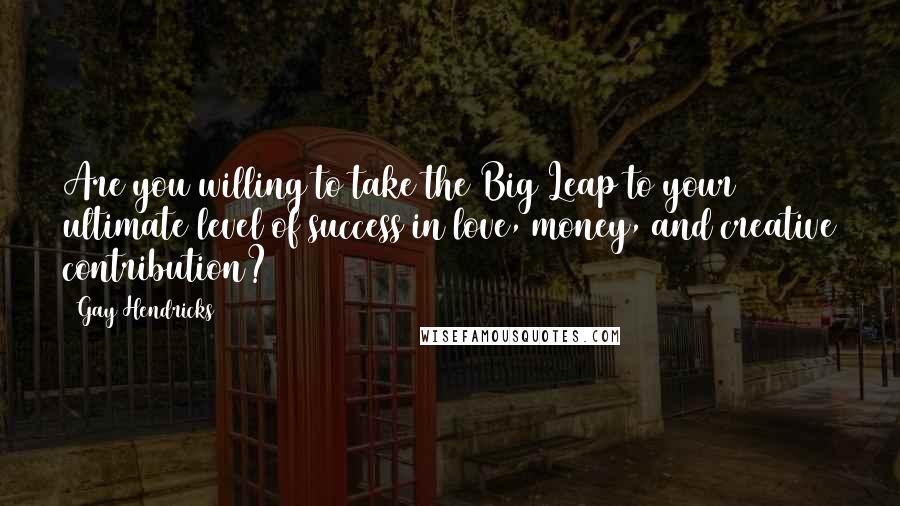 Gay Hendricks Quotes: Are you willing to take the Big Leap to your ultimate level of success in love, money, and creative contribution?