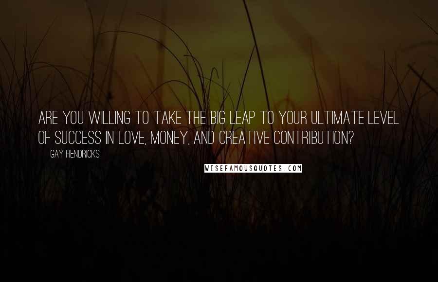 Gay Hendricks Quotes: Are you willing to take the Big Leap to your ultimate level of success in love, money, and creative contribution?