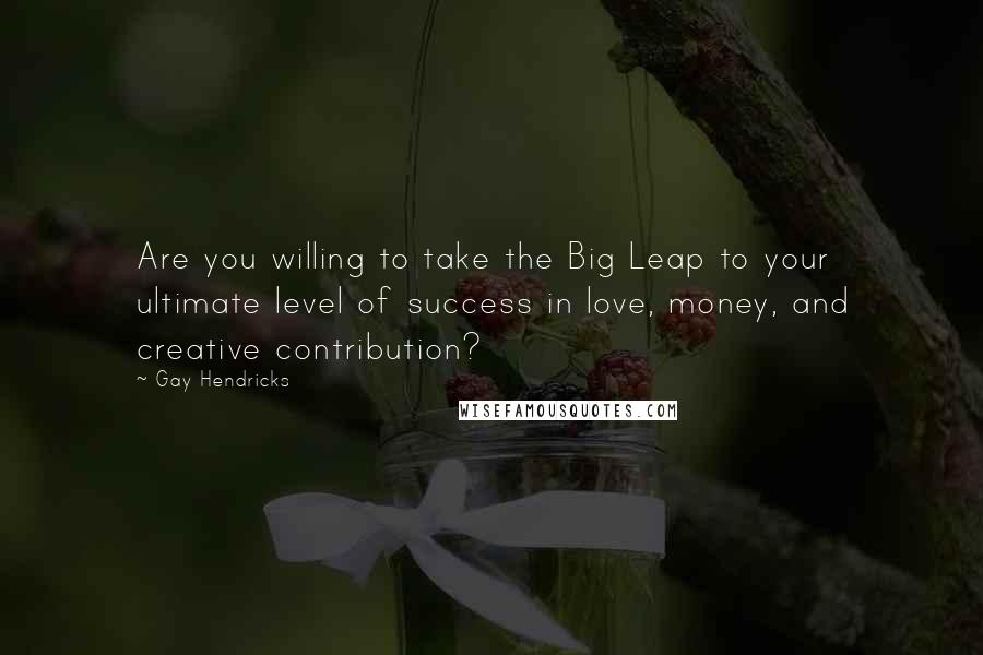 Gay Hendricks Quotes: Are you willing to take the Big Leap to your ultimate level of success in love, money, and creative contribution?