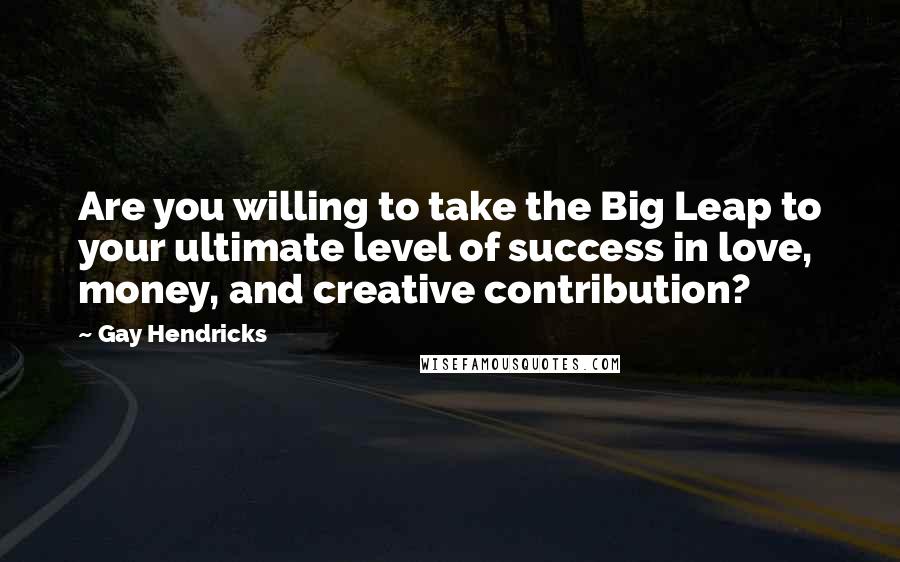 Gay Hendricks Quotes: Are you willing to take the Big Leap to your ultimate level of success in love, money, and creative contribution?