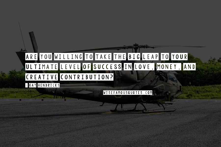 Gay Hendricks Quotes: Are you willing to take the Big Leap to your ultimate level of success in love, money, and creative contribution?