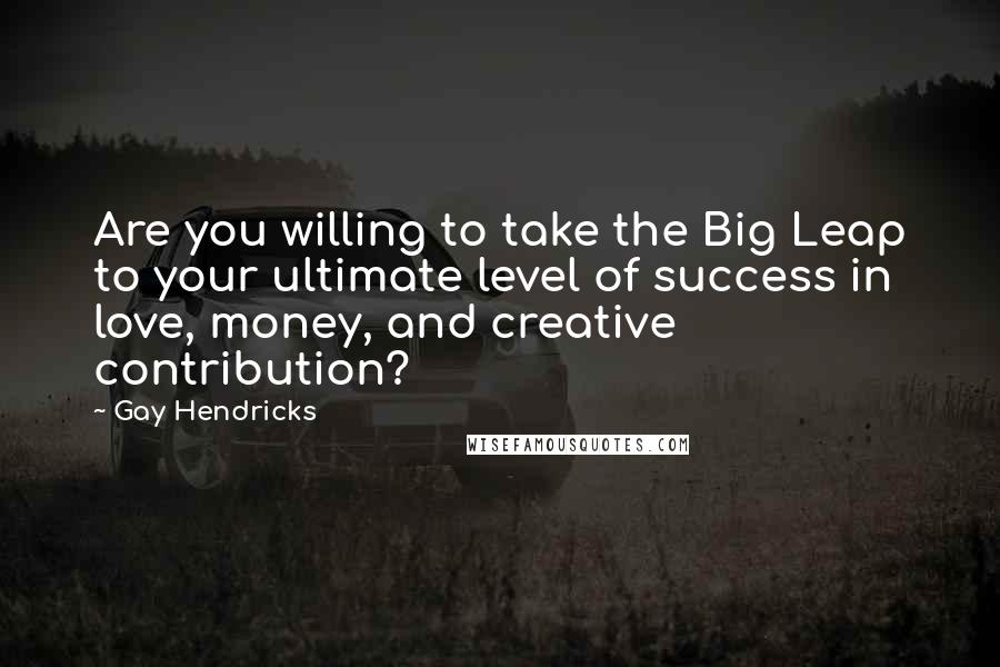 Gay Hendricks Quotes: Are you willing to take the Big Leap to your ultimate level of success in love, money, and creative contribution?