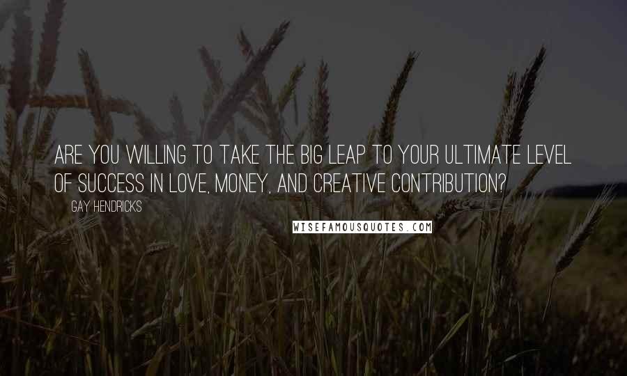 Gay Hendricks Quotes: Are you willing to take the Big Leap to your ultimate level of success in love, money, and creative contribution?