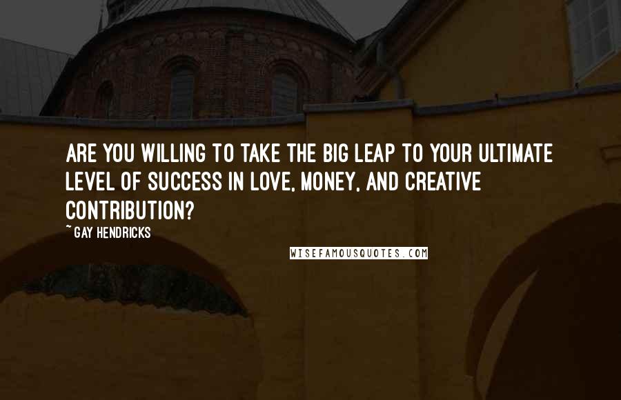 Gay Hendricks Quotes: Are you willing to take the Big Leap to your ultimate level of success in love, money, and creative contribution?