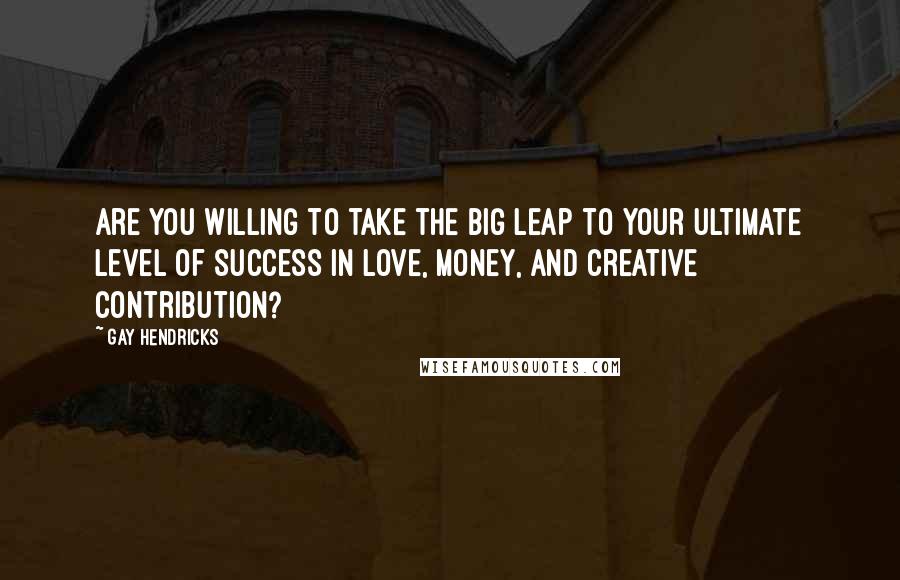 Gay Hendricks Quotes: Are you willing to take the Big Leap to your ultimate level of success in love, money, and creative contribution?