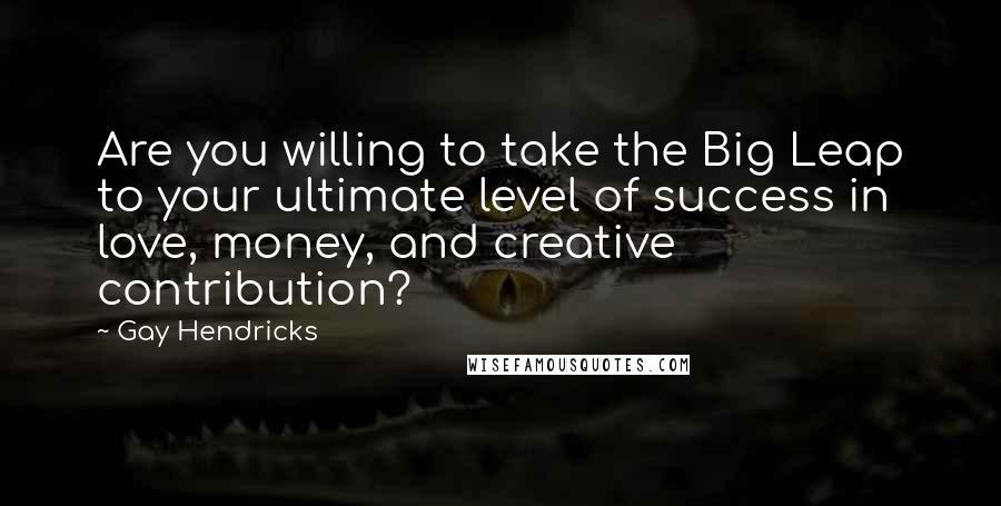 Gay Hendricks Quotes: Are you willing to take the Big Leap to your ultimate level of success in love, money, and creative contribution?