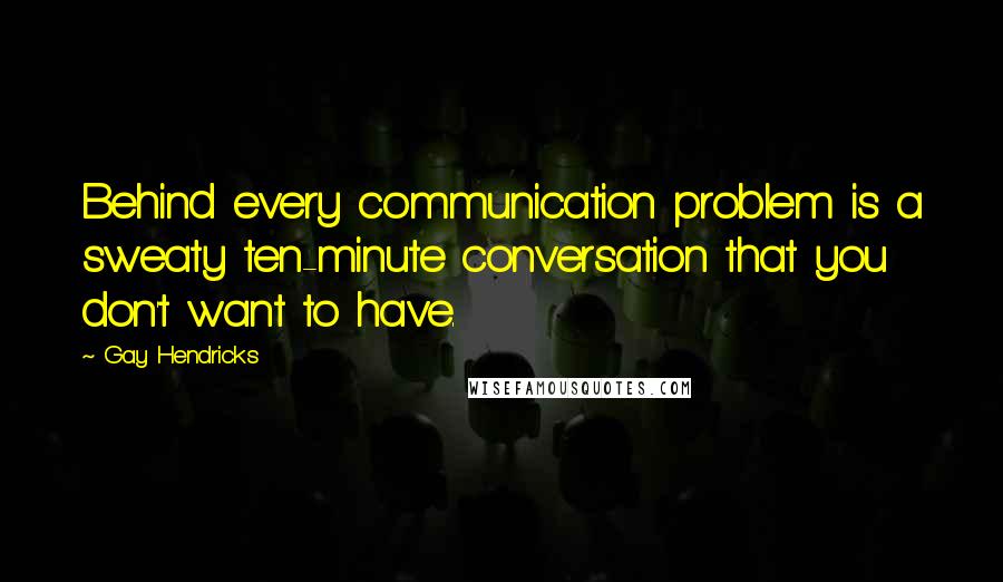 Gay Hendricks Quotes: Behind every communication problem is a sweaty ten-minute conversation that you don't want to have.