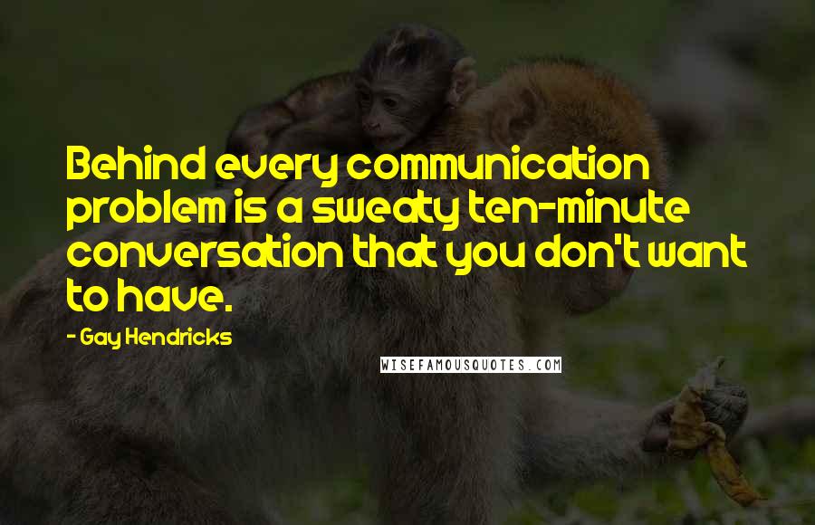 Gay Hendricks Quotes: Behind every communication problem is a sweaty ten-minute conversation that you don't want to have.