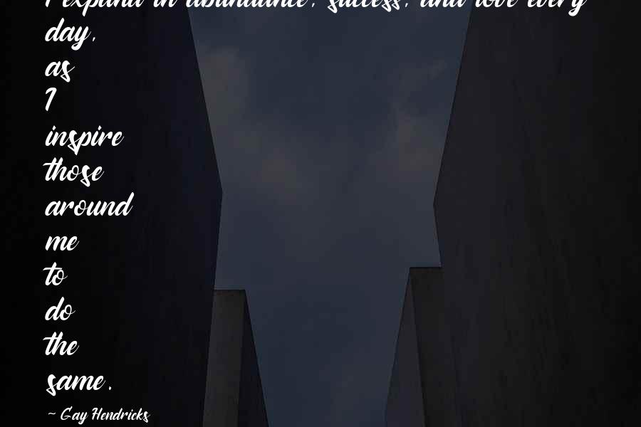 Gay Hendricks Quotes: I expand in abundance, success, and love every day, as I inspire those around me to do the same.