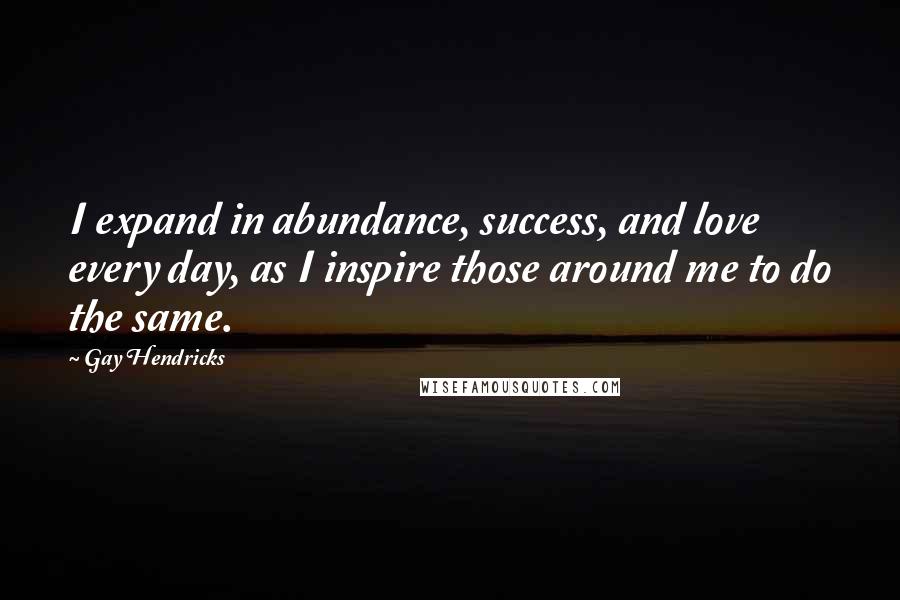 Gay Hendricks Quotes: I expand in abundance, success, and love every day, as I inspire those around me to do the same.